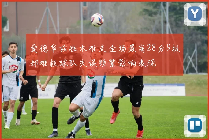 爱德华兹独木难支全场最高28分9板却难救球队失误频繁影响表现