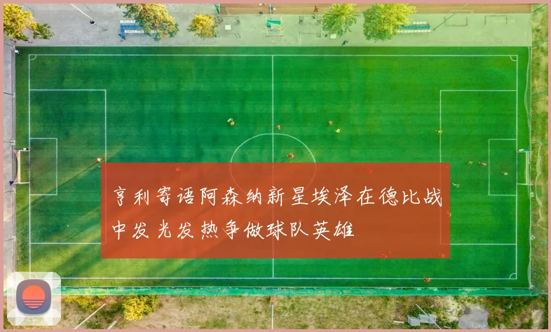 亨利寄语阿森纳新星埃泽在德比战中发光发热争做球队英雄