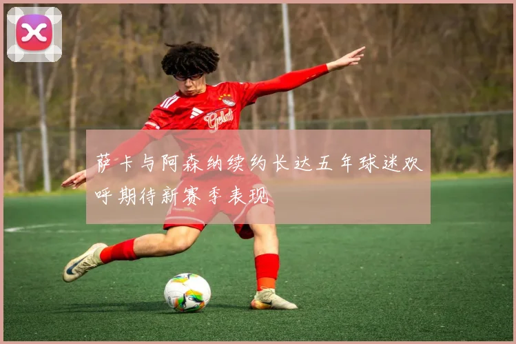 萨卡与阿森纳续约长达五年球迷欢呼期待新赛季表现
