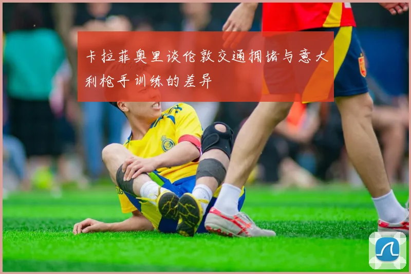 卡拉菲奥里谈伦敦交通拥堵与意大利枪手训练的差异