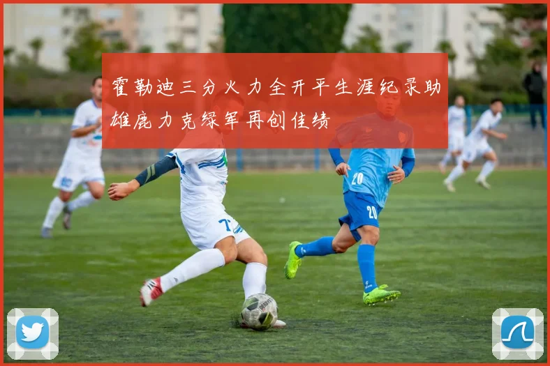 霍勒迪三分火力全开平生涯纪录助雄鹿力克绿军再创佳绩
