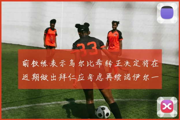 前教练表示乌尔比希转正决定将在近期做出拜仁应考虑再续诺伊尔一年合同