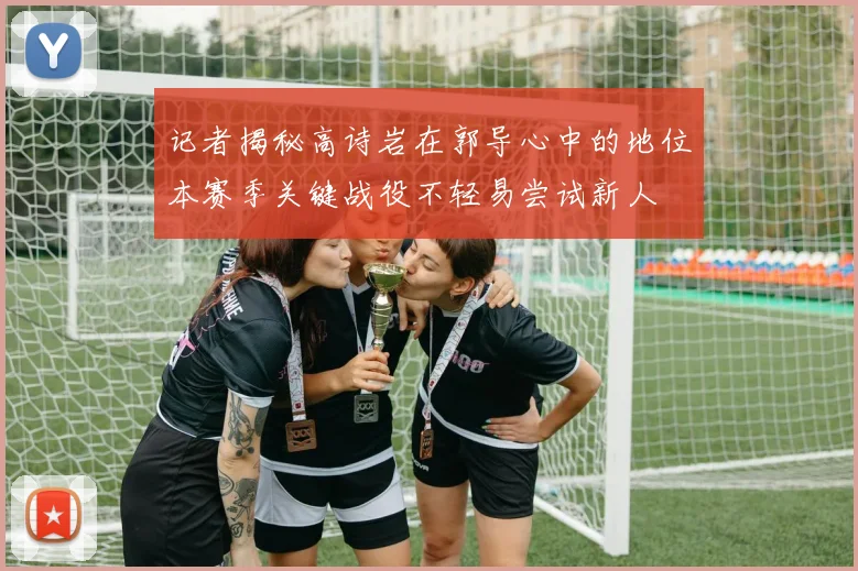 记者揭秘高诗岩在郭导心中的地位本赛季关键战役不轻易尝试新人