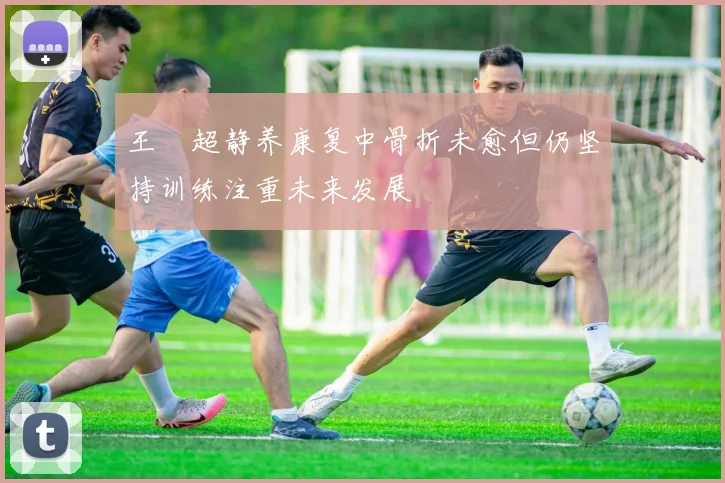 王燊超静养康复中骨折未愈但仍坚持训练注重未来发展