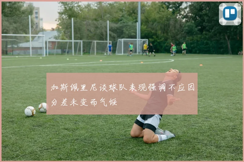 加斯佩里尼谈球队表现强调不应因分差未变而气馁