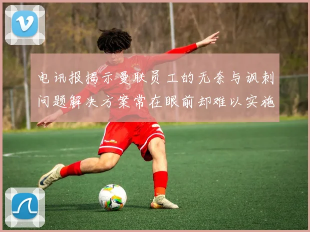 电讯报揭示曼联员工的无奈与讽刺问题解决方案常在眼前却难以实施