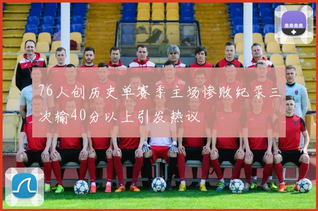 76人创历史单赛季主场惨败纪录三次输40分以上引发热议