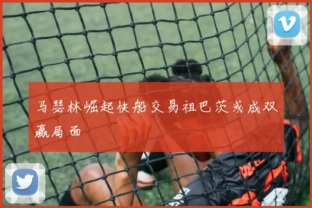 马瑟林崛起快船交易祖巴茨或成双赢局面