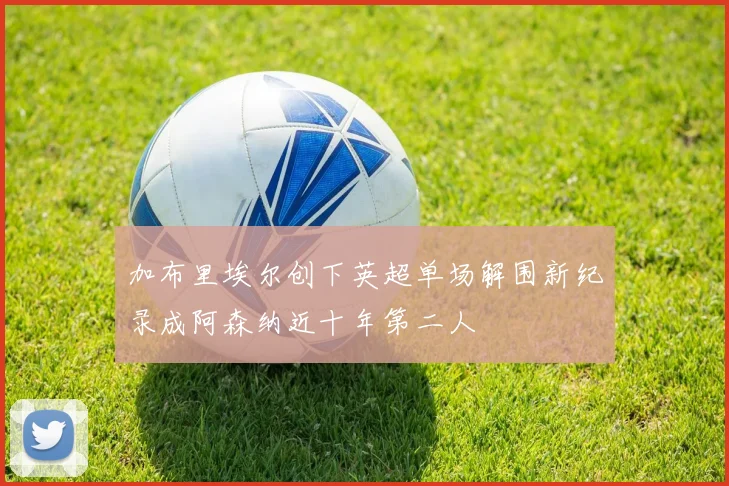 加布里埃尔创下英超单场解围新纪录成阿森纳近十年第二人