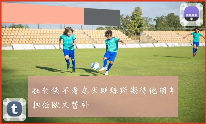 独行侠不考虑买断琼斯期待他明年担任欧文替补