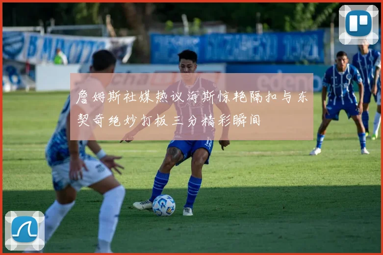 詹姆斯社媒热议海斯惊艳隔扣与东契奇绝妙打板三分精彩瞬间