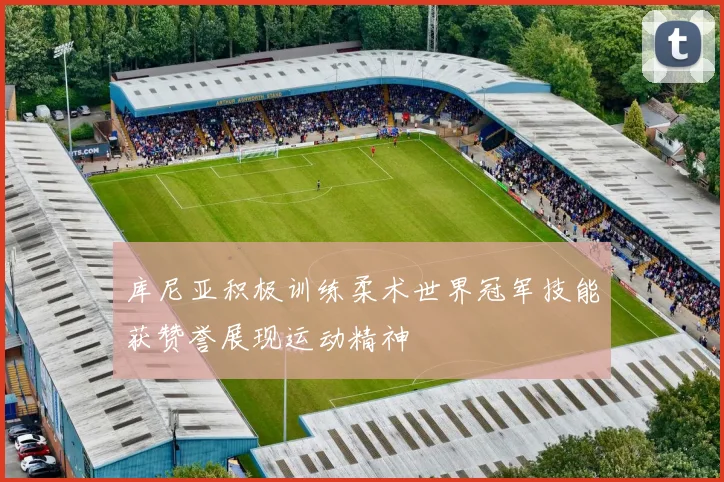 库尼亚积极训练柔术世界冠军技能获赞誉展现运动精神