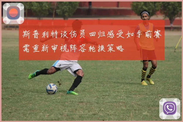 斯普利特谈伤员回归感受如季前赛需重新审视阵容轮换策略