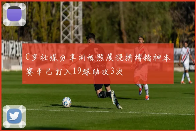 C罗社媒分享训练照展现拼搏精神本赛季已打入19球助攻3次