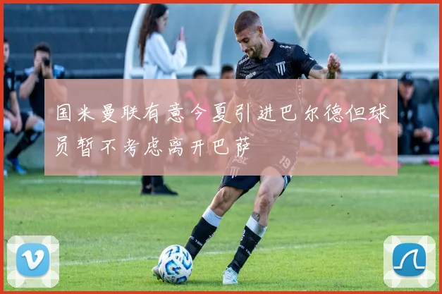 国米曼联有意今夏引进巴尔德但球员暂不考虑离开巴萨