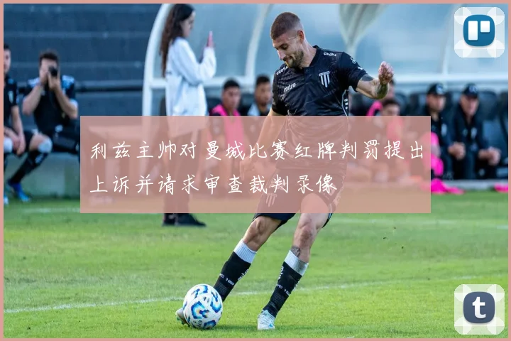 利兹主帅对曼城比赛红牌判罚提出上诉并请求审查裁判录像