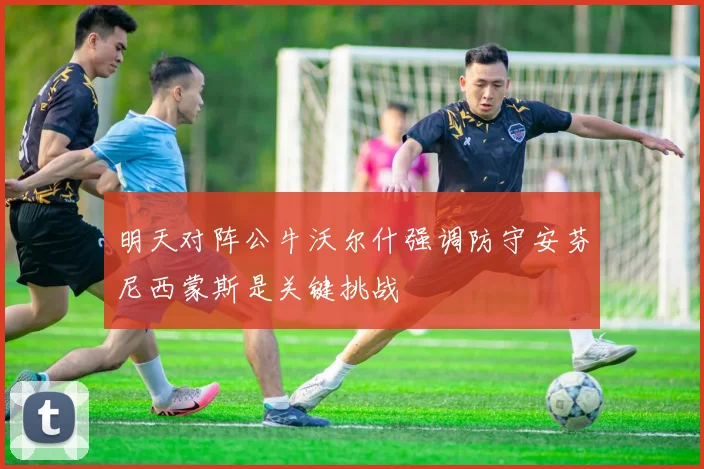 明天对阵公牛沃尔什强调防守安芬尼西蒙斯是关键挑战