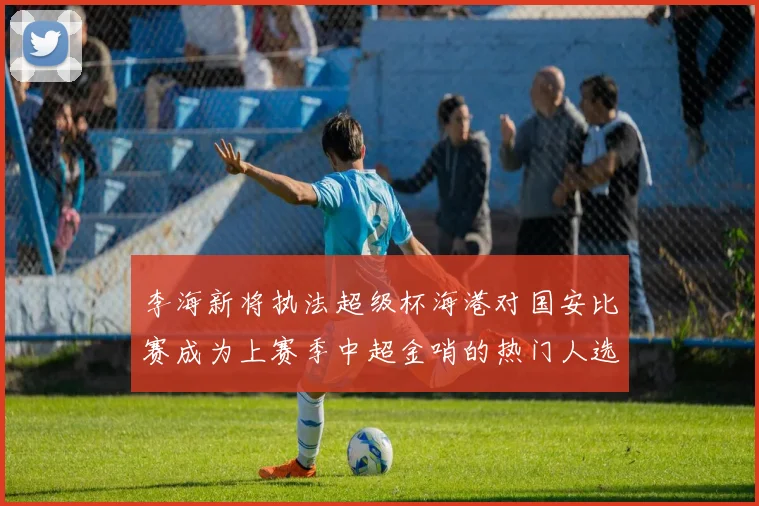 李海新将执法超级杯海港对国安比赛成为上赛季中超金哨的热门人选
