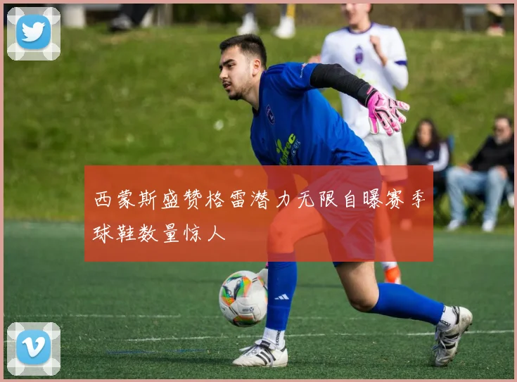 西蒙斯盛赞格雷潜力无限自曝赛季球鞋数量惊人