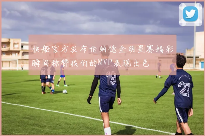 快船官方发布伦纳德全明星赛精彩瞬间称赞我们的MVP表现出色
