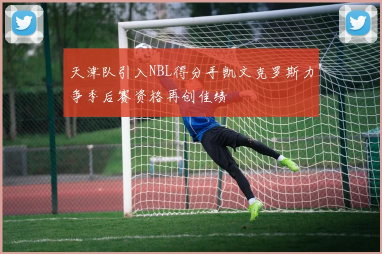 天津队引入NBL得分手凯文克罗斯力争季后赛资格再创佳绩