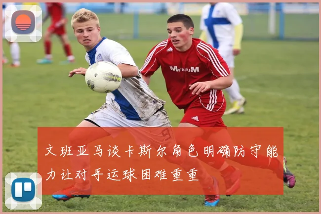 文班亚马谈卡斯尔角色明确防守能力让对手运球困难重重