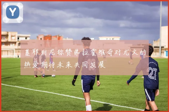 基耶利尼称赞弗拉霍维奇对尤文的热爱期待未来共同发展