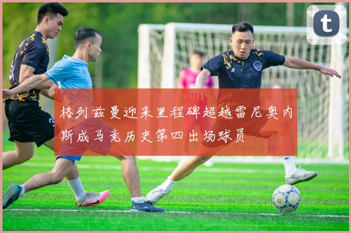 格列兹曼迎来里程碑超越雷尼奥内斯成马竞历史第四出场球员