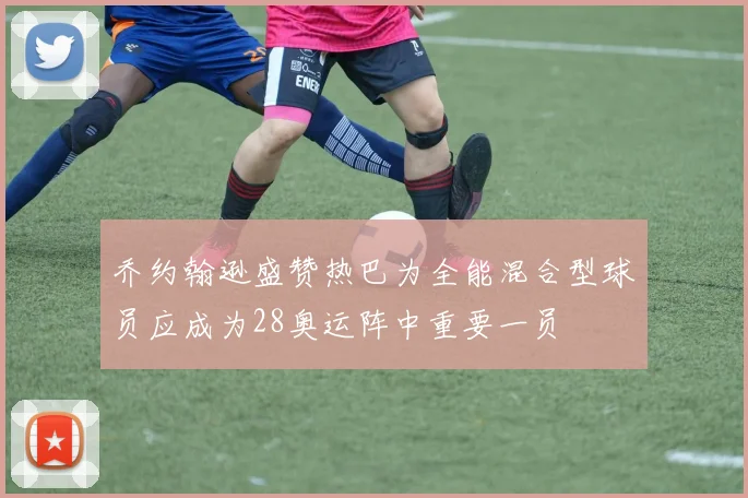 乔约翰逊盛赞热巴为全能混合型球员应成为28奥运阵中重要一员