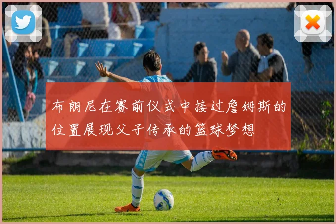 布朗尼在赛前仪式中接过詹姆斯的位置展现父子传承的篮球梦想